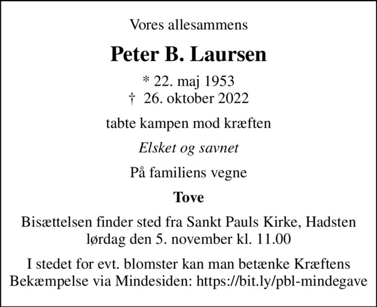 Vores allesammens
Peter B. Laursen
* 22. maj 1953
						✝ 26. oktober 2022
tabte kampen mod kræften
Elsket og savnet
På familiens vegne
Tove
Bisættelsen finder sted fra Sankt Pauls Kirke, Hadsten  lørdag den 5. november kl. 11.00 
I stedet for evt. blomster kan man betænke
					Kræftens Bekæmpelse reg.3001konto0001155mrk. Peter
					B. Laursen
I stedet for evt. blomster kan man betænke Kræftens Bekæmpelse via Mindesiden: https://bit.ly/pbl-mindegave