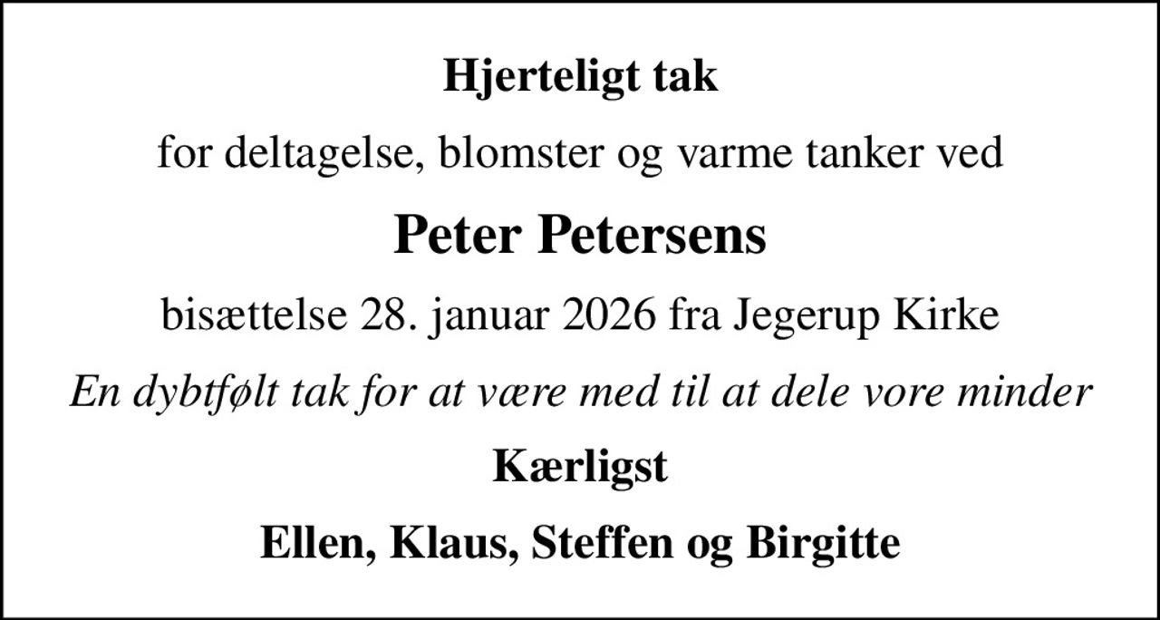 Hjerteligt tak
for deltagelse, blomster og varme tanker ved
Peter Petersens
bisættelse 28. januar 2026 fra Jegerup Kirke
En dybtfølt tak for at være med til at dele vore minder
Kærligst
Ellen, Klaus, Steffen og Birgitte
