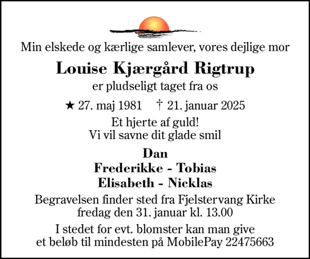Min elskede og kærlige samlever, vores dejlige mor
Louise Kjærgård Rigtrup
er pludseligt taget fra os
* 27. maj 1981    ✝ 21. januar 2025
Et hjerte af guld! Vi vil savne dit glade smil
Dan Frederikke - Tobias Elisabeth - Nicklas
Begravelsen finder sted fra Fjelstervang Kirke  fredag den 31. januar kl. 13.00 
I stedet for evt. blomster kan man give et beløb til mindesten på MobilePay 22475663