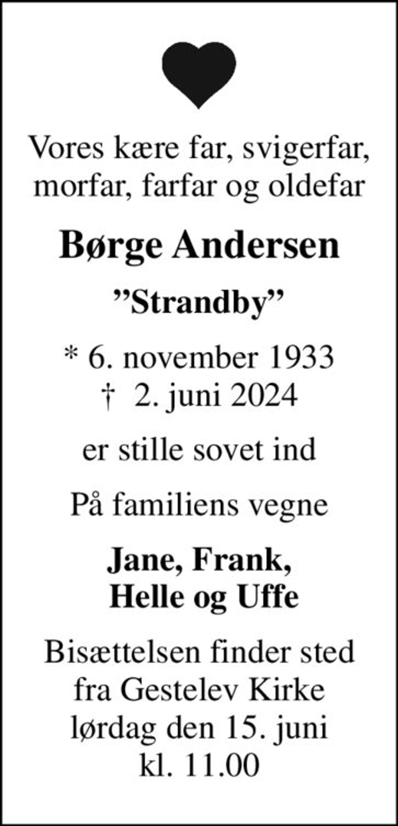 Vores kære far, svigerfar, morfar, farfar og oldefar
Børge Andersen
Strandby
* 6. november 1933
						✝ 2. juni 2024
er stille sovet ind
På familiens vegne
Jane, Frank,  Helle og Uffe
Bisættelsen finder sted fra Gestelev Kirke lørdag den 15. juni kl. 11.00