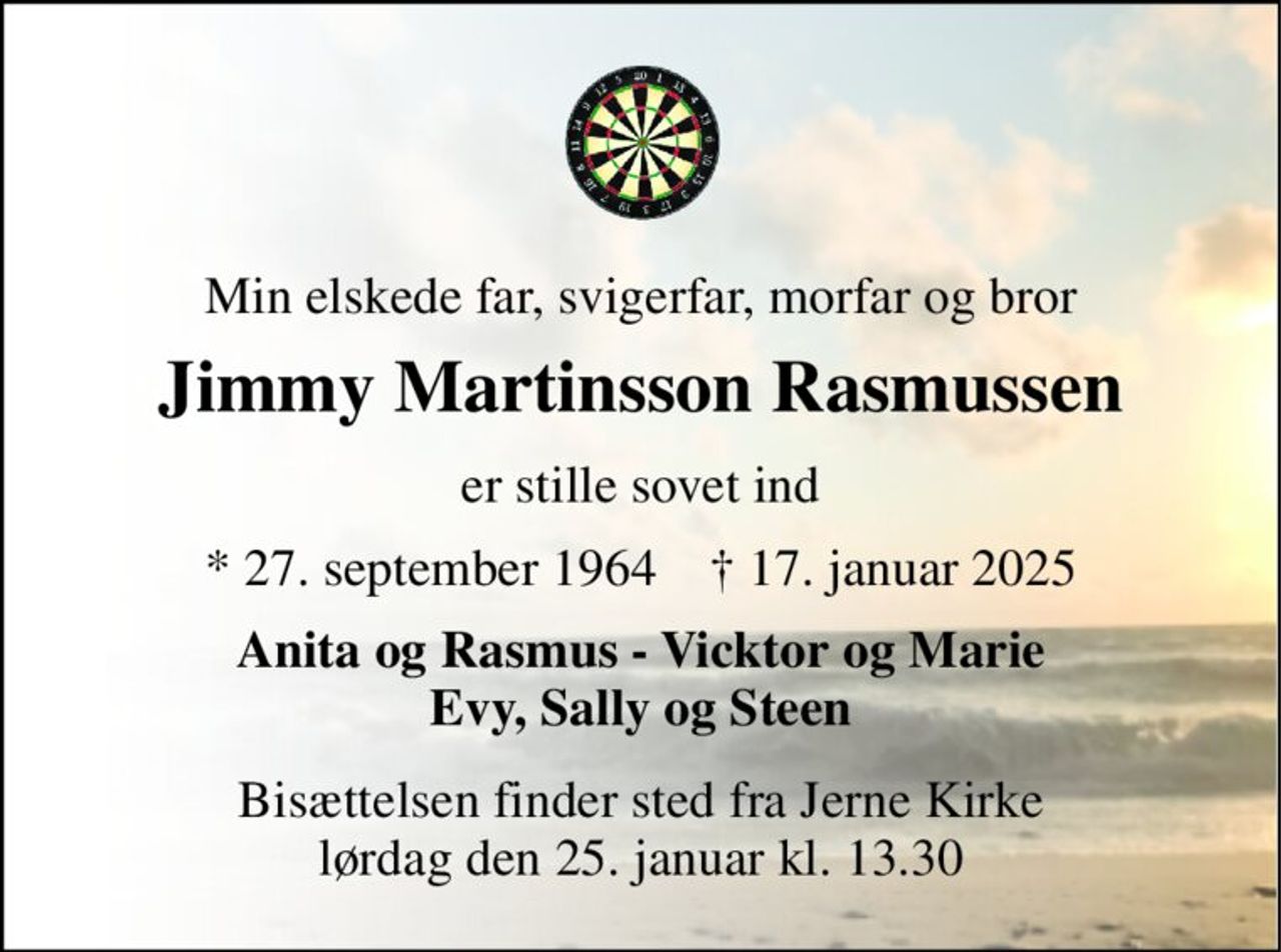 Min elskede far, svigerfar, morfar og bror 
Jimmy Martinsson Rasmussen 
er stille sovet ind 
*​ 27. september 1964​    †​ 17. januar 2025 
Anita og Rasmus - Vicktor og Marie Evy, Sally og Steen 
Bisættelsen​ finder sted fra Jerne Kirke​ lørdag den 25. januar​ kl. 13.30