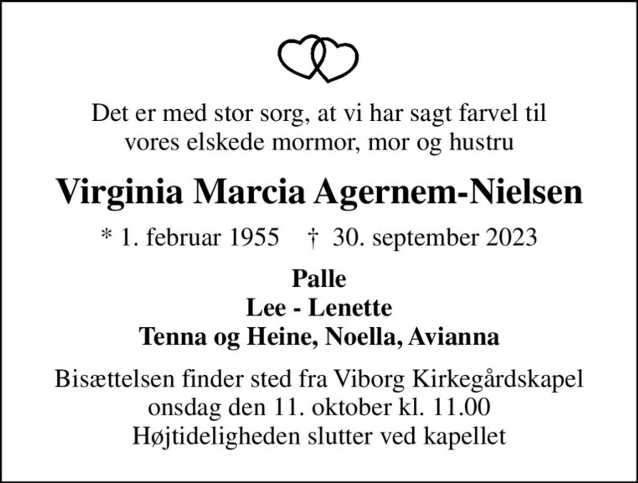 Det er med stor sorg, at vi har sagt farvel til vores elskede mormor, mor og hustru
Virginia Marcia Agernem-Nielsen
* 1. februar 1955    ✝ 30. september 2023
Palle Lee - Lenette Tenna og Heine, Noella, Avianna
Bisættelsen finder sted fra Viborg Kirkegårdskapel  onsdag den 11. oktober kl. 11.00  Højtideligheden slutter ved kapellet