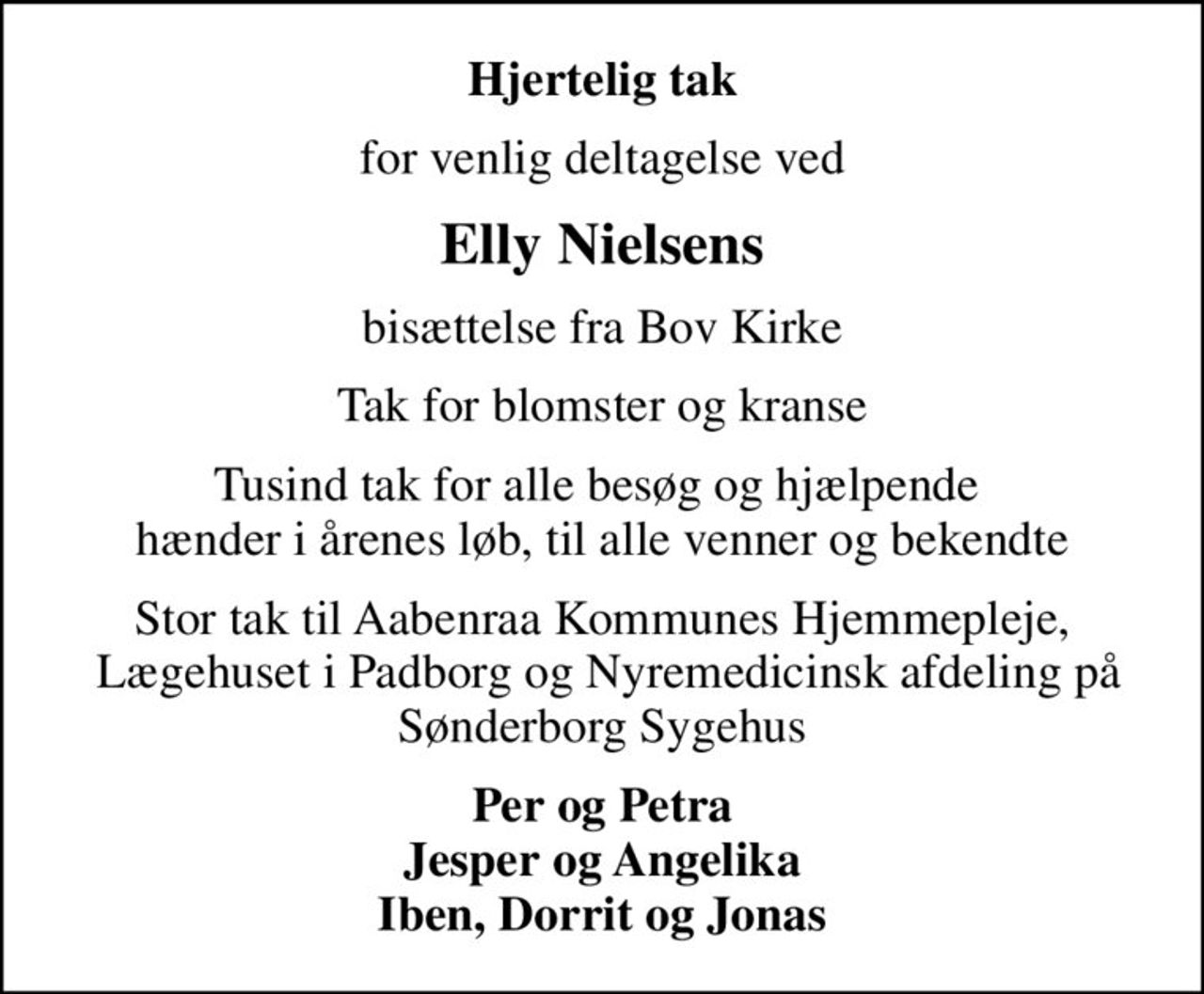 Hjertelig tak
for venlig deltagelse ved
Elly Nielsens
bisættelse fra Bov Kirke
Tak for blomster og kranse
Tusind tak for alle besøg og hjælpende  hænder i årenes løb, til alle venner og bekendte
Stor tak til Aabenraa Kommunes Hjemmepleje,  Lægehuset i Padborg og Nyremedicinsk afdeling på Sønderborg Sygehus
Per og Petra Jesper og Angelika Iben, Dorrit og Jonas