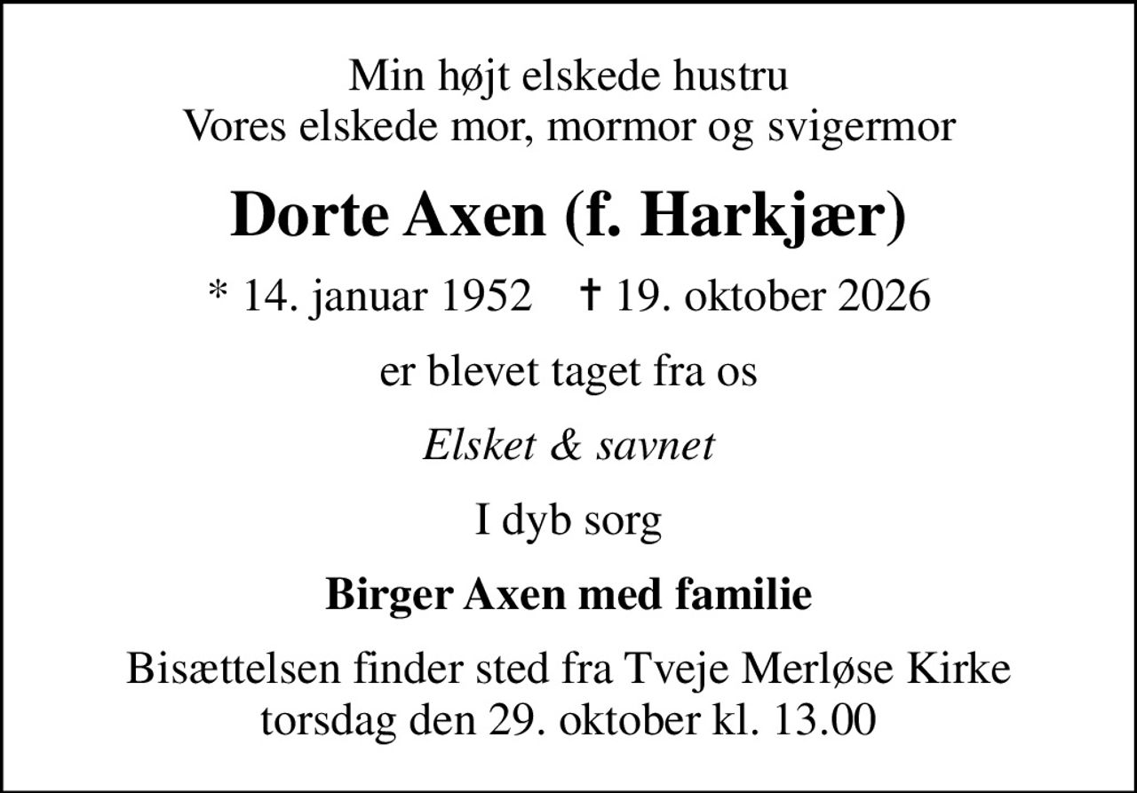 Min højt elskede hustru Vores elskede mor, mormor og svigermor
Dorte Axen (f. Harkjær)
* 14. januar 1952    ✝ 19. oktober 2026
er blevet taget fra os
Elsket & savnet
I dyb sorg
Birger Axen med familie
Bisættelsen finder sted fra Tveje Merløse Kirke  torsdag den 29. oktober kl. 13.00