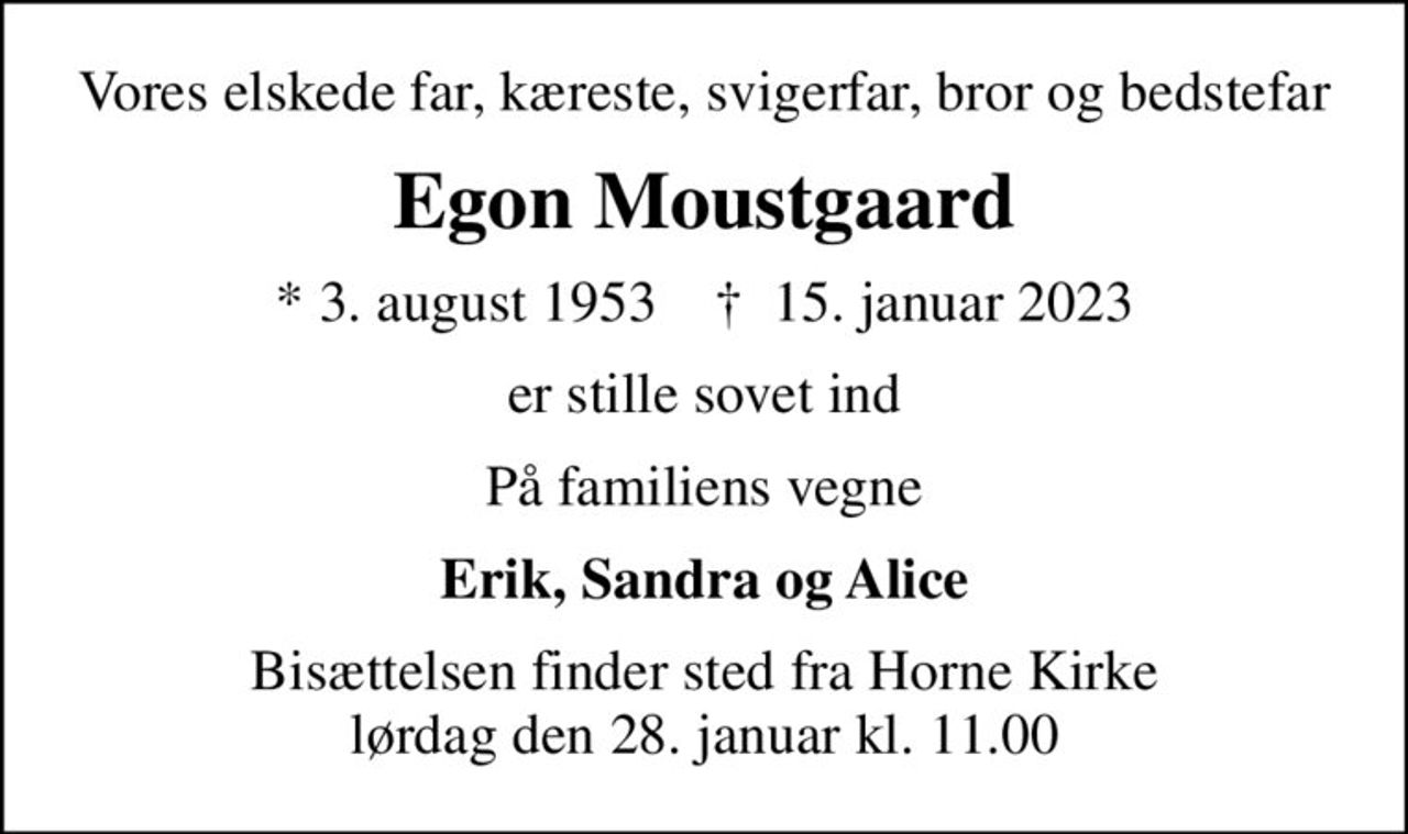 Vores elskede far, kæreste, svigerfar, bror og bedstefar
Egon Moustgaard
* 3. august 1953    ✝ 15. januar 2023
er stille sovet ind
På familiens vegne
Erik, Sandra og Alice
Bisættelsen finder sted fra Horne Kirke  lørdag den 28. januar kl. 11.00