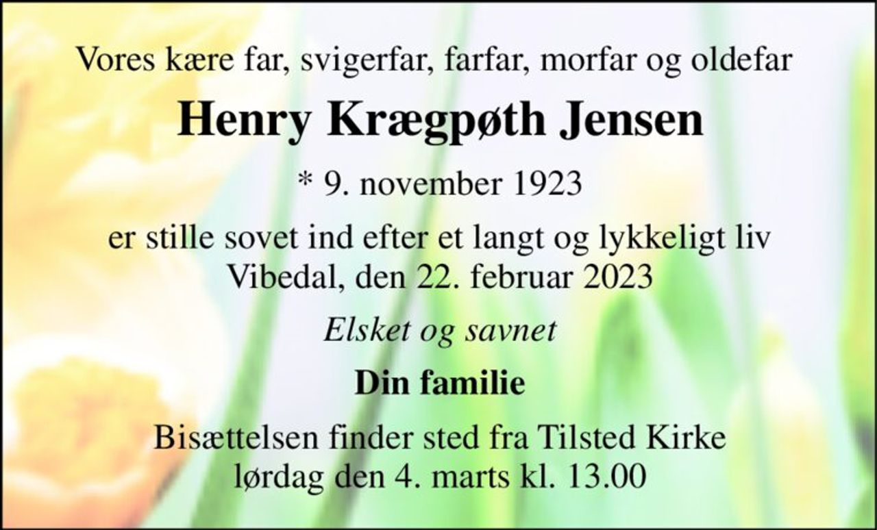Vores kære far, svigerfar, farfar, morfar og oldefar 
Henry Krægpøth Jensen 
*​ 9. november 1923 
er stille sovet ind efter et langt og lykkeligt liv Vibedal, den 22. februar 2023 
Elsket og savnet 
Din familie 
Bisættelsen finder sted fra Tilsted Kirke lørdag den 4. marts kl. 13.00