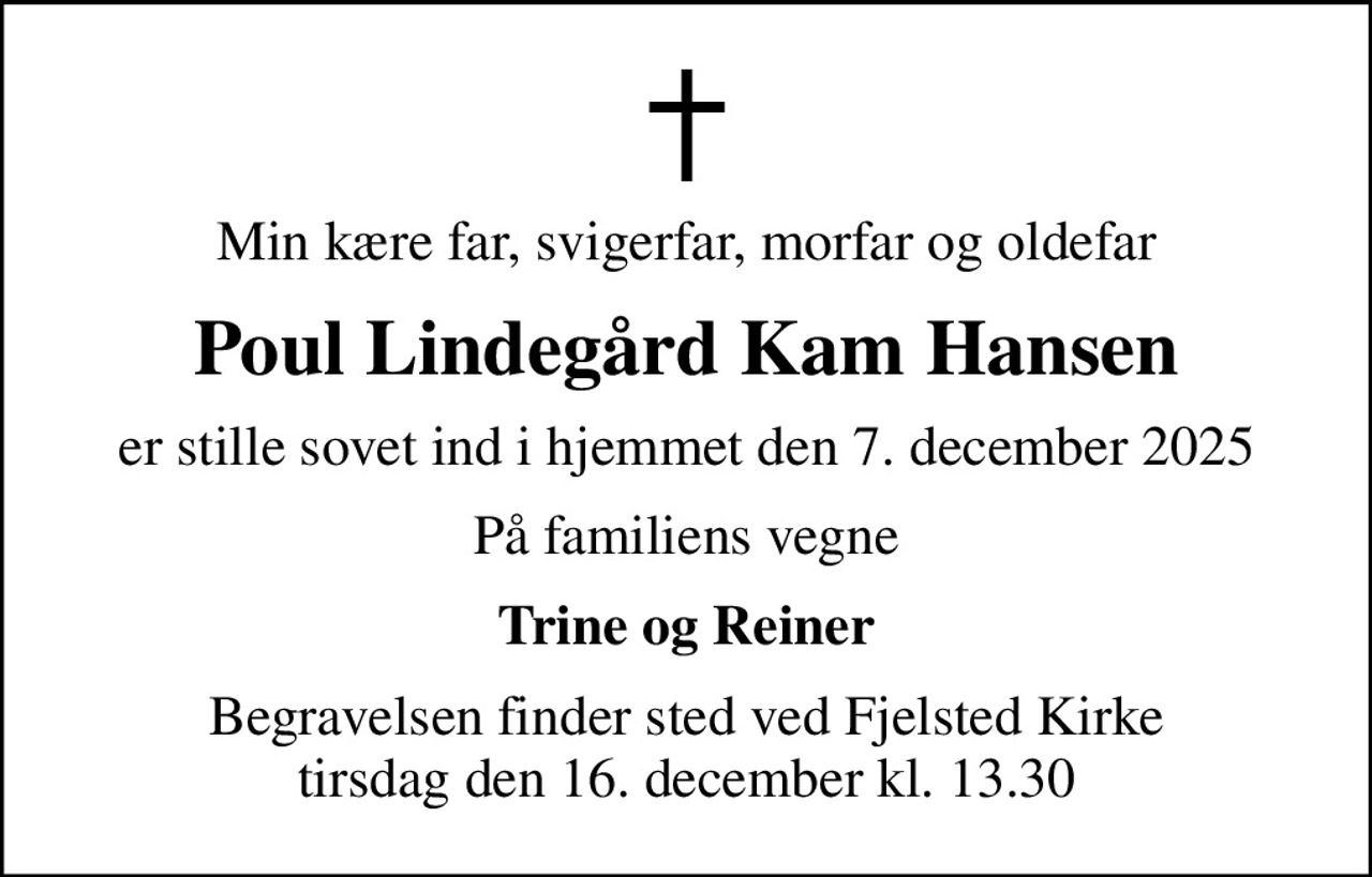 Min kære far, svigerfar, morfar og oldefar
Poul Lindegård Kam Hansen
er stille sovet ind i hjemmet den 7. december 2025
På familiens vegne
Trine og Reiner
Begravelsen finder sted ved Fjelsted Kirke  tirsdag den 16. december kl. 13.30
