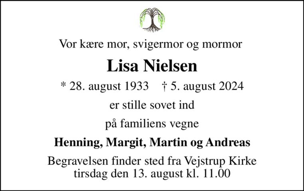 Vor kære mor, svigermor og mormor 
Lisa Nielsen
* 28. august 1933    ✝ 5. august 2024
er stille sovet ind
på familiens vegne
Henning, Margit, Martin og Andreas
Begravelsen finder sted fra Vejstrup Kirke  tirsdag den 13. august kl. 11.00