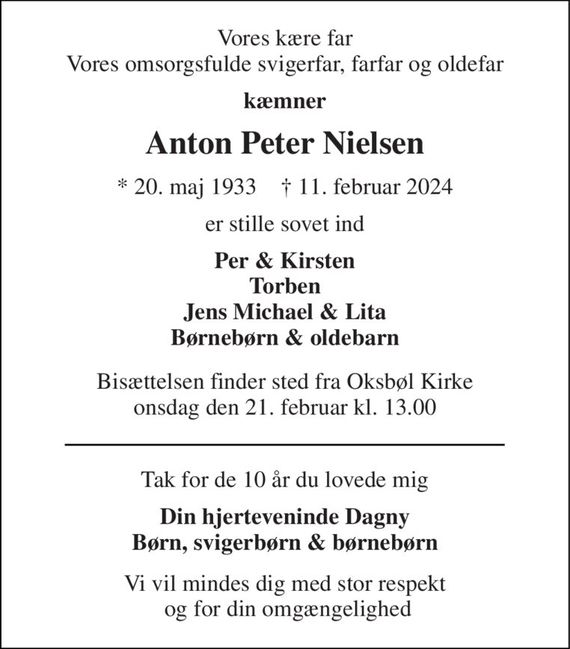 Vores kære far Vores omsorgsfulde svigerfar, farfar og oldefar 
kæmner 
Anton Peter Nielsen 
*&#x200B; 20. maj 1933&#x200B;    &#x2020;&#x200B; 11. februar 2024 
er stille sovet ind 
Per & Kirsten Torben Jens Michael & Lita Børnebørn & oldebarn 
Bisættelsen&#x200B; finder sted fra Oksbøl Kirke&#x200B; onsdag den 21. februar&#x200B; kl. 13.00 
Tak for de 10 år du lovede mig 
Din hjerteveninde Dagny Børn, svigerbørn & oldebørn 
Vi vil mindes dig med stor respekt  og for din omgængelighed