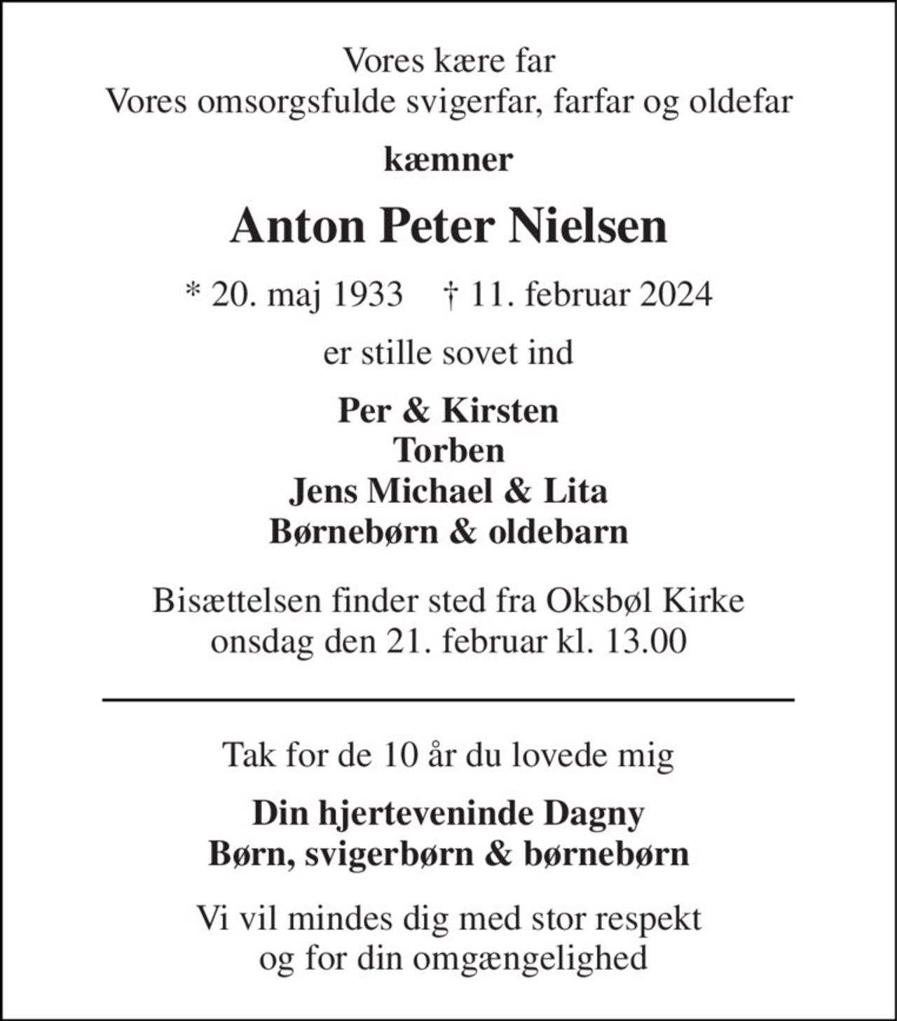 Vores kære far Vores omsorgsfulde svigerfar, farfar og oldefar 
kæmner 
Anton Peter Nielsen 
*​ 20. maj 1933​    †​ 11. februar 2024 
er stille sovet ind 
Per & Kirsten Torben Jens Michael & Lita Børnebørn & oldebarn 
Bisættelsen​ finder sted fra Oksbøl Kirke​ onsdag den 21. februar​ kl. 13.00 
Tak for de 10 år du lovede mig 
Din hjerteveninde Dagny Børn, svigerbørn & oldebørn 
Vi vil mindes dig med stor respekt  og for din omgængelighed