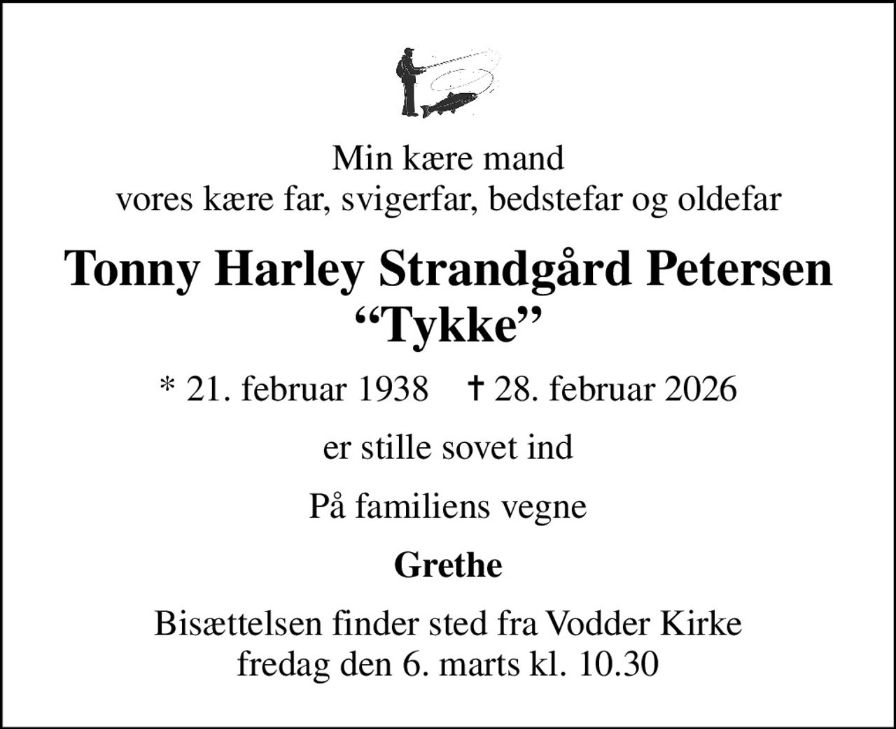 Min kære mand vores kære far, svigerfar, bedstefar og oldefar
Tonny Harley Strandgård Petersen Tykke
* 21. februar 1938    ✝ 28. februar 2026
er stille sovet ind
På familiens vegne
Grethe
Bisættelsen finder sted fra Vodder Kirke  fredag den 6. marts kl. 10.30
