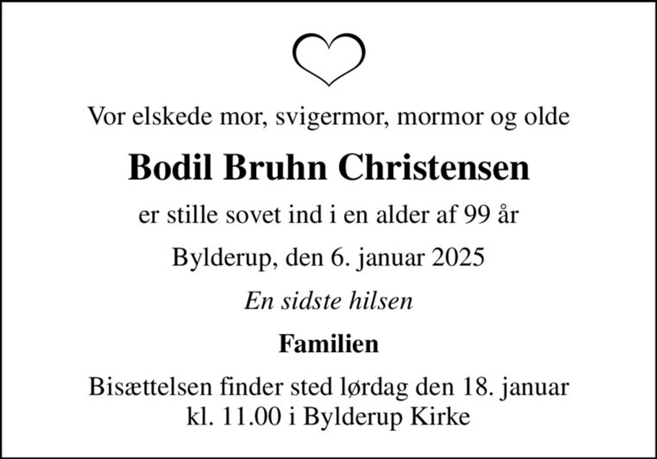Vor elskede mor, svigermor, mormor og olde
Bodil Bruhn Christensen
er stille sovet ind i en alder af 99 år
Bylderup, den 6. januar 2025
En sidste hilsen
Familien
Bisættelsen finder sted lørdag den 18. januar kl. 11.00 i Bylderup Kirke