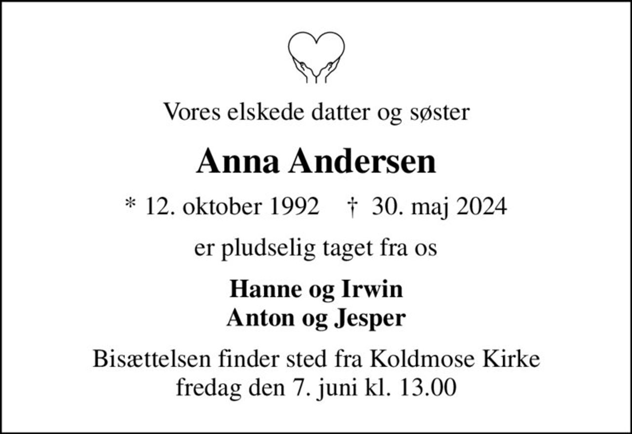 Vores elskede datter og søster
Anna Andersen
* 12. oktober 1992    ✝ 30. maj 2024
er pludselig taget fra os
Hanne og Irwin Anton og Jesper
Bisættelsen finder sted fra Koldmose Kirke  fredag den 7. juni kl. 13.00