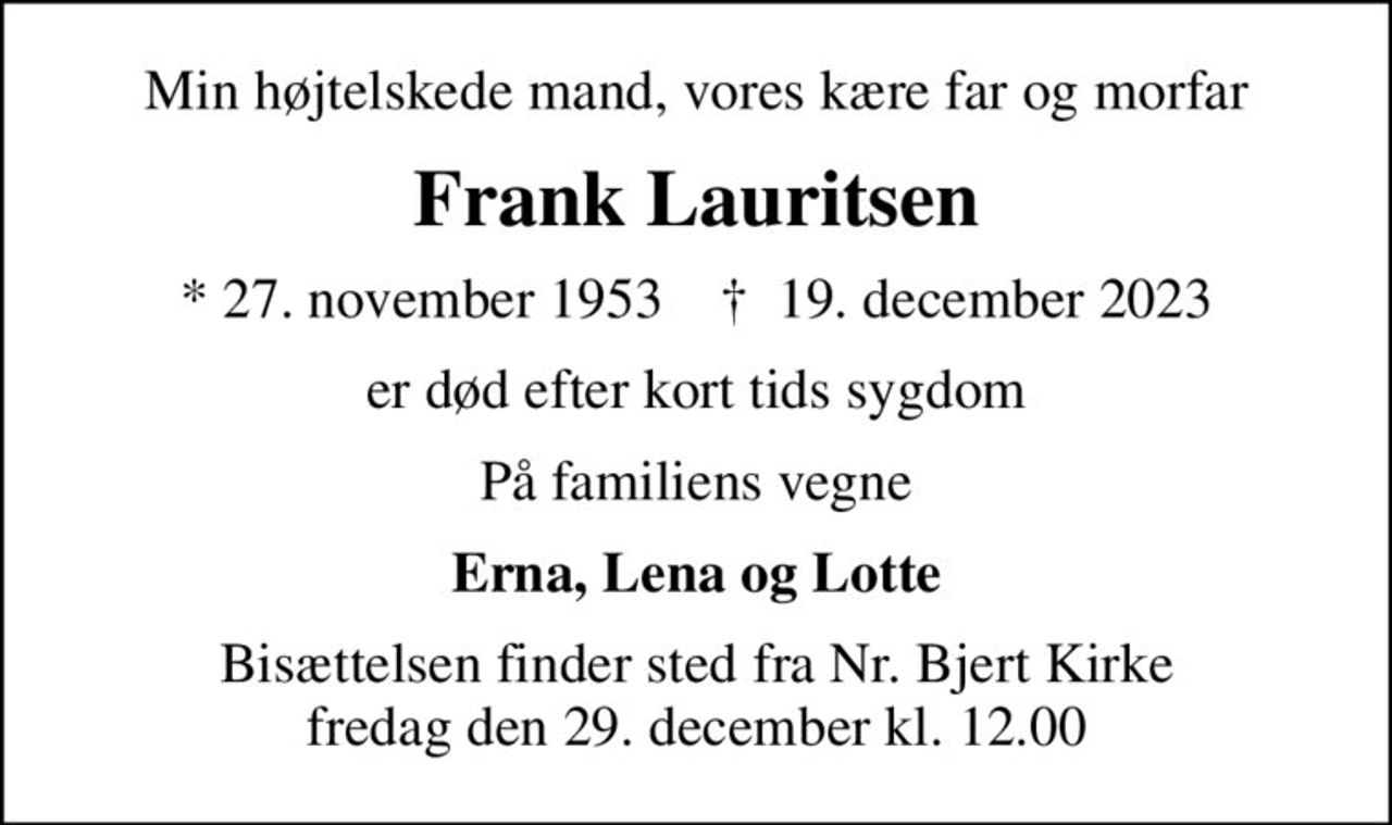 Min højtelskede mand, vores kære far og morfar
Frank Lauritsen
* 27. november 1953    ✝ 19. december 2023
er død efter kort tids sygdom
På familiens vegne
Erna, Lena og Lotte
Bisættelsen finder sted fra Nr. Bjert Kirke  fredag den 29. december kl. 12.00
