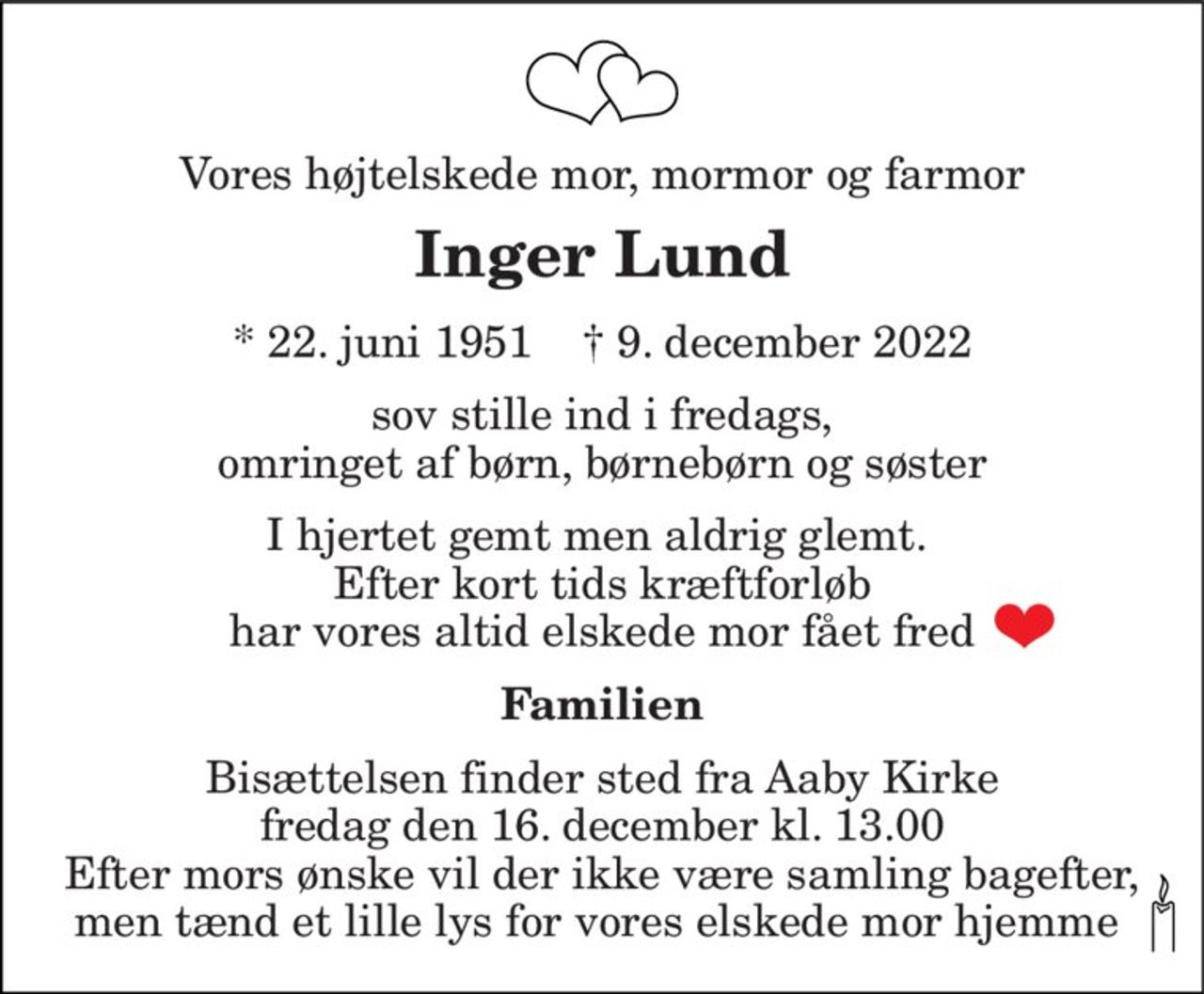 Vores højtelskede mor, mormor og farmor 
Inger Lund 
*​ 22. juni 1951​    †​ 9. december 2022 
sov stille ind i fredags, omringet af børn, børnebørn og søster 
I hjertet gemt men aldrig glemt.  Efter kort tids kræftforløb har vores altid elskede mor fået fred 
Familien 
Bisættelsen​ finder sted fra Aaby Kirke​ fredag den 16. december​ kl. 13.00 Efter mors ønske vil der ikke være samling bagefter, men tænd et lille lys for vores elskede mor hjemme