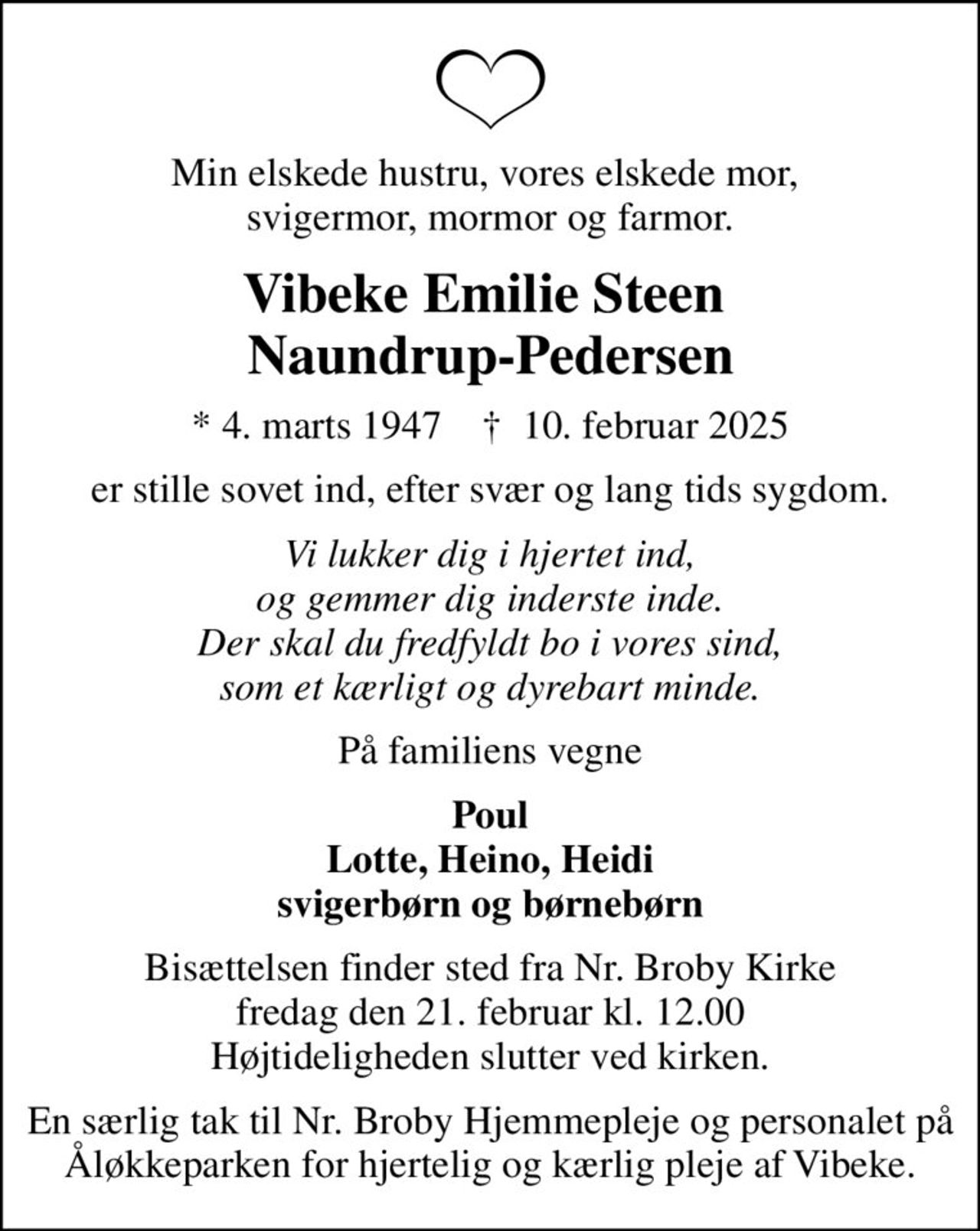 Min elskede hustru, vores elskede mor,  svigermor, mormor og farmor.
Vibeke Emilie Steen  Naundrup-Pedersen
* 4. marts 1947    ✝ 10. februar 2025
er stille sovet ind, efter svær og lang tids sygdom.
Vi lukker dig i hjertet ind, og gemmer dig inderste inde. Der skal du fredfyldt bo i vores sind, som et kærligt og dyrebart minde.
På familiens vegne
Poul Lotte, Heino, Heidi svigerbørn og børnebørn
Bisættelsen finder sted fra Nr. Broby Kirke  fredag den 21. februar kl. 12.00  Højtideligheden slutter ved kirken.
En særlig tak til Nr. Broby Hjemmepleje og personalet på Åløkkeparken for hjertelig og kærlig pleje af Vibeke.