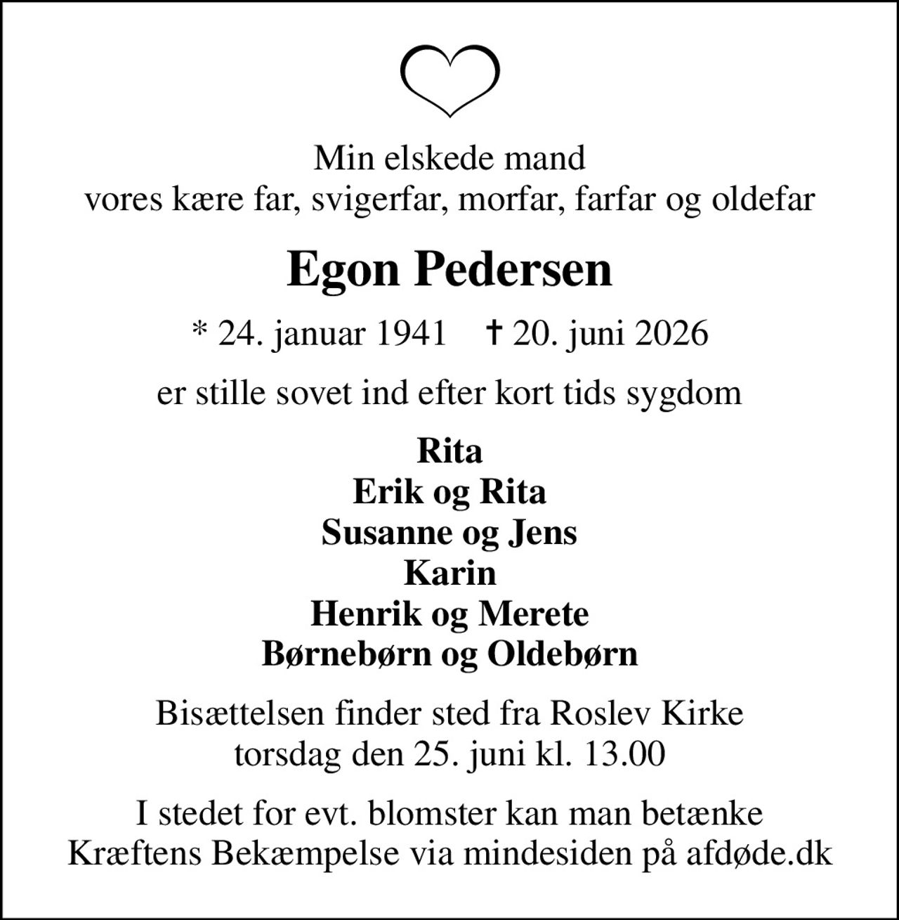 Min elskede mand vores kære far, svigerfar, morfar, farfar og oldefar
Egon Pedersen
* 24. januar 1941    ✝ 20. juni 2026
er stille sovet ind efter kort tids sygdom
Rita Erik og Rita Susanne og Jens Karin Henrik og Merete Børnebørn og Oldebørn
Bisættelsen finder sted fra Roslev Kirke  torsdag den 25. juni kl. 13.00 
I stedet for evt. blomster kan man betænke
					Kræftens Bekæmpelse via mindesiden på afdøde.dk