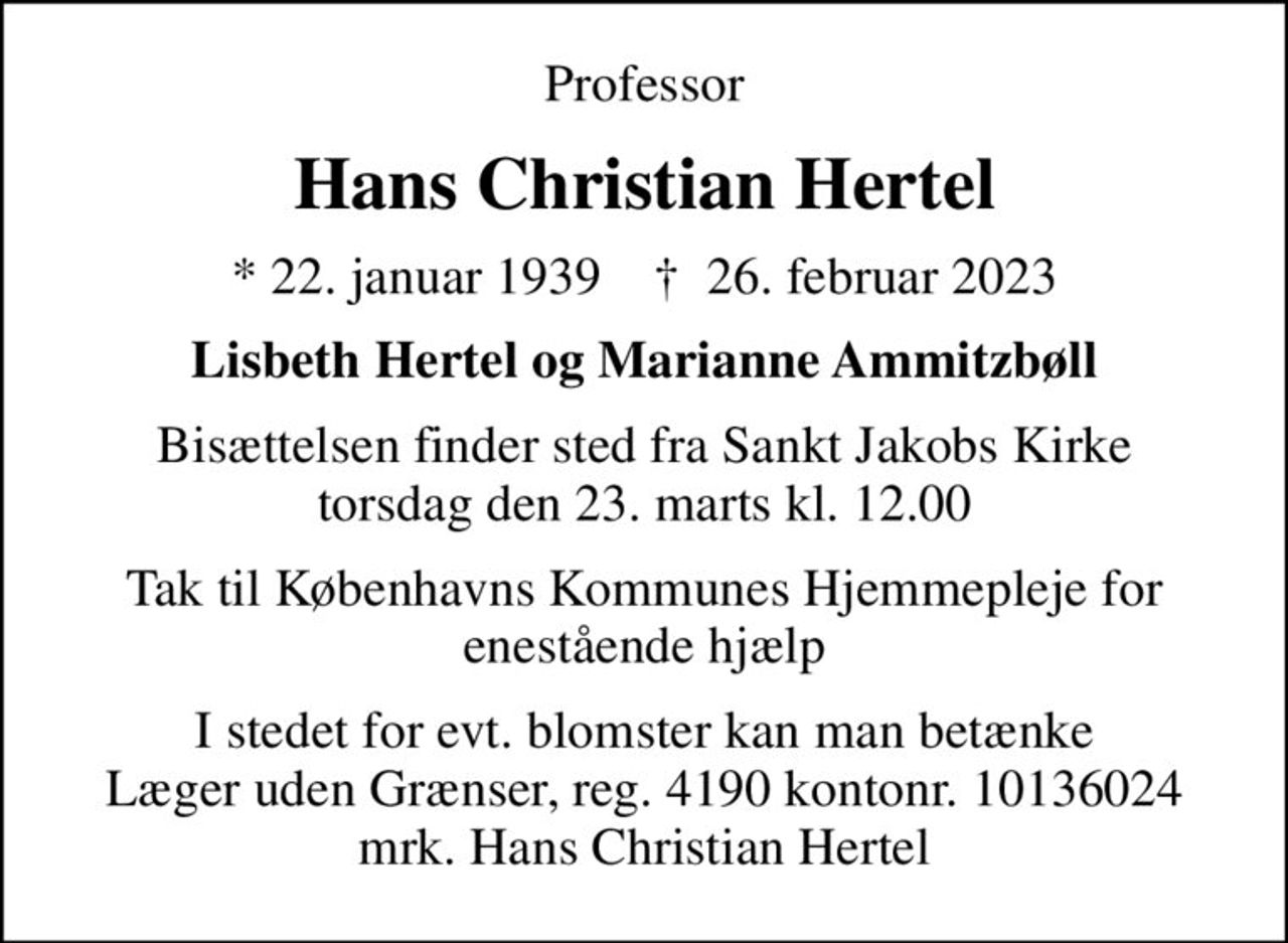 Professor
Hans Christian Hertel
* 22. januar 1939    ✝ 26. februar 2023
Lisbeth Hertel og Marianne Ammitzbøll
Bisættelsen finder sted fra Sankt Jakobs Kirke  torsdag den 23. marts kl. 12.00 
Tak til Københavns Kommunes Hjemmepleje for enestående hjælp
I stedet for evt. blomster kan man betænke
					Læger uden Grænser reg.4190kontonr.10136024mrk. Hans
					Christian Hertel