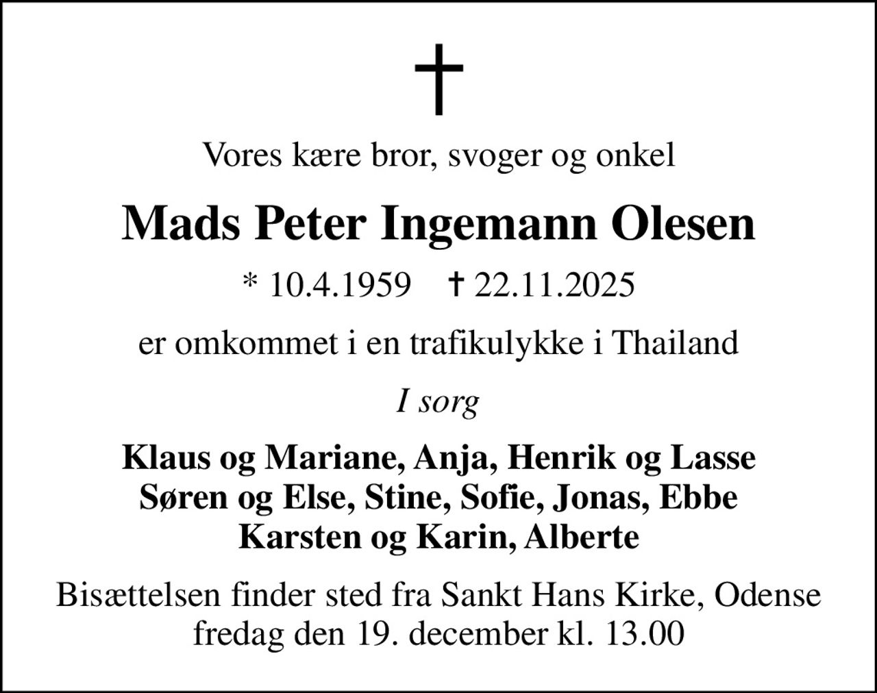Vores kære bror, svoger og onkel
Mads Peter Ingemann Olesen
* 10.4.1959    ✝ 22.11.2025
er omkommet i en trafikulykke i Thailand
I sorg
Klaus og Mariane, Anja, Henrik og Lasse Søren og Else, Stine, Sofie, Jonas, Ebbe Karsten og Karin, Alberte
Bisættelsen finder sted fra Sankt Hans Kirke, Odense  fredag den 19. december kl. 13.00