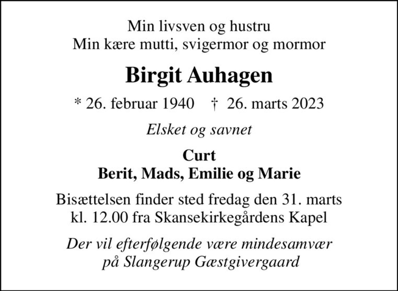 Min livsven og hustru Min kære mutti, svigermor og mormor
Birgit Auhagen
* 26. februar 1940    ✝ 26. marts 2023
Elsket og savnet
Curt Berit, Mads, Emilie og Marie
Bisættelsen finder sted fredag den 31. marts kl. 12.00 fra Skansekirkegårdens Kapel
Der vil efterfølgende være mindesamvær  på Slangerup Gæstgivergaard