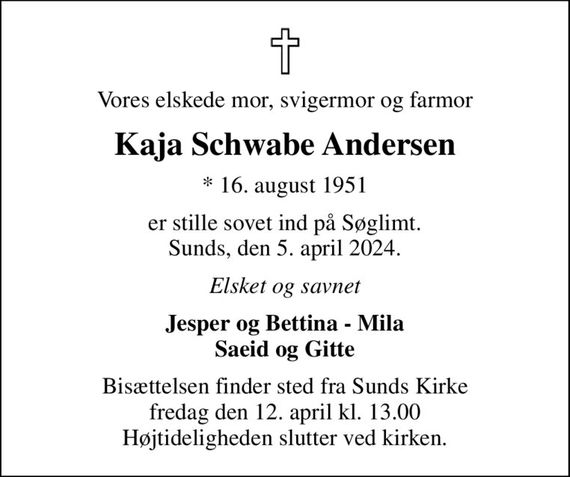 Vores elskede mor, svigermor og farmor
Kaja Schwabe Andersen
* 16. august 1951
er stille sovet ind på Søglimt. Sunds, den 5. april 2024.
Elsket og savnet
Jesper og Bettina - Mila Saeid og Gitte
Bisættelsen finder sted fra Sunds Kirke  fredag den 12. april kl. 13.00  Højtideligheden slutter ved kirken.