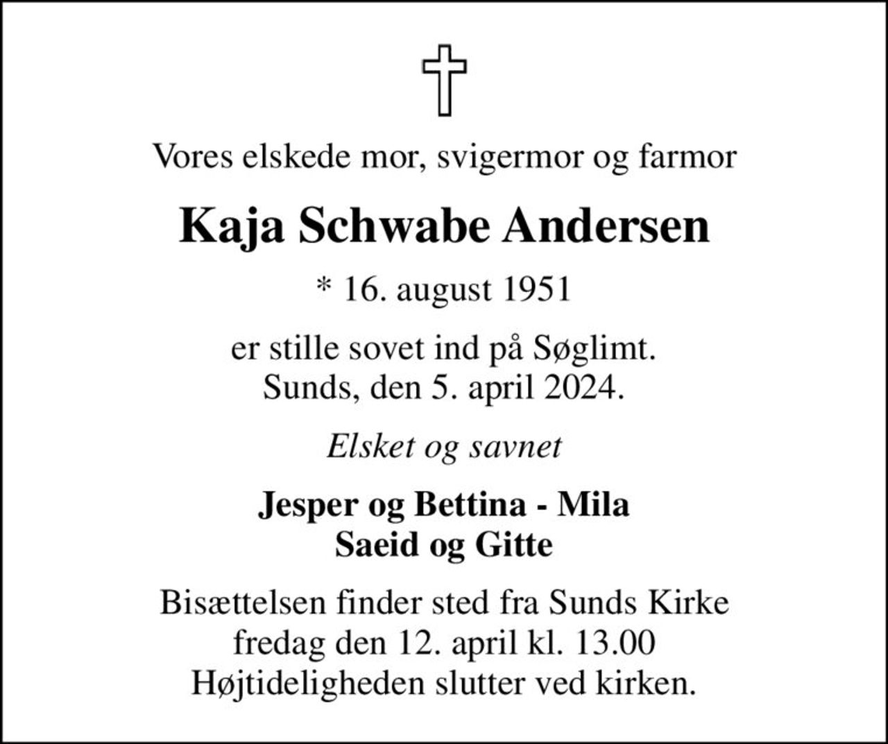 Vores elskede mor, svigermor og farmor
Kaja Schwabe Andersen
* 16. august 1951
er stille sovet ind på Søglimt. Sunds, den 5. april 2024.
Elsket og savnet
Jesper og Bettina - Mila Saeid og Gitte
Bisættelsen finder sted fra Sunds Kirke  fredag den 12. april kl. 13.00  Højtideligheden slutter ved kirken.