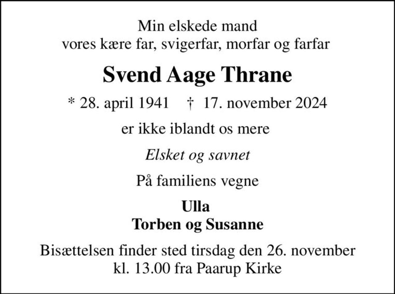 Min elskede mand vores kære far, svigerfar, morfar og farfar 
Svend Aage Thrane
* 28. april 1941    ✝ 17. november 2024
er ikke iblandt os mere 
Elsket og savnet
På familiens vegne
Ulla  Torben og Susanne
Bisættelsen finder sted tirsdag den 26. november kl. 13.00 fra Paarup Kirke