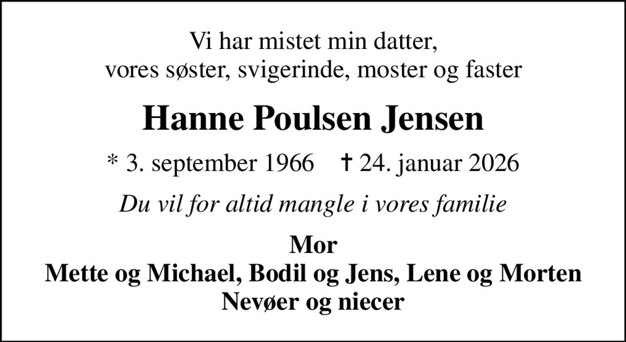 Vi har mistet min datter, vores søster, svigerinde, moster og faster
Hanne Poulsen Jensen
* 3. september 1966    ✝ 24. januar 2026
Du vil for altid mangle i vores familie
Mor Mette og Michael, Bodil og Jens, Lene og Morten Nevøer og niecer