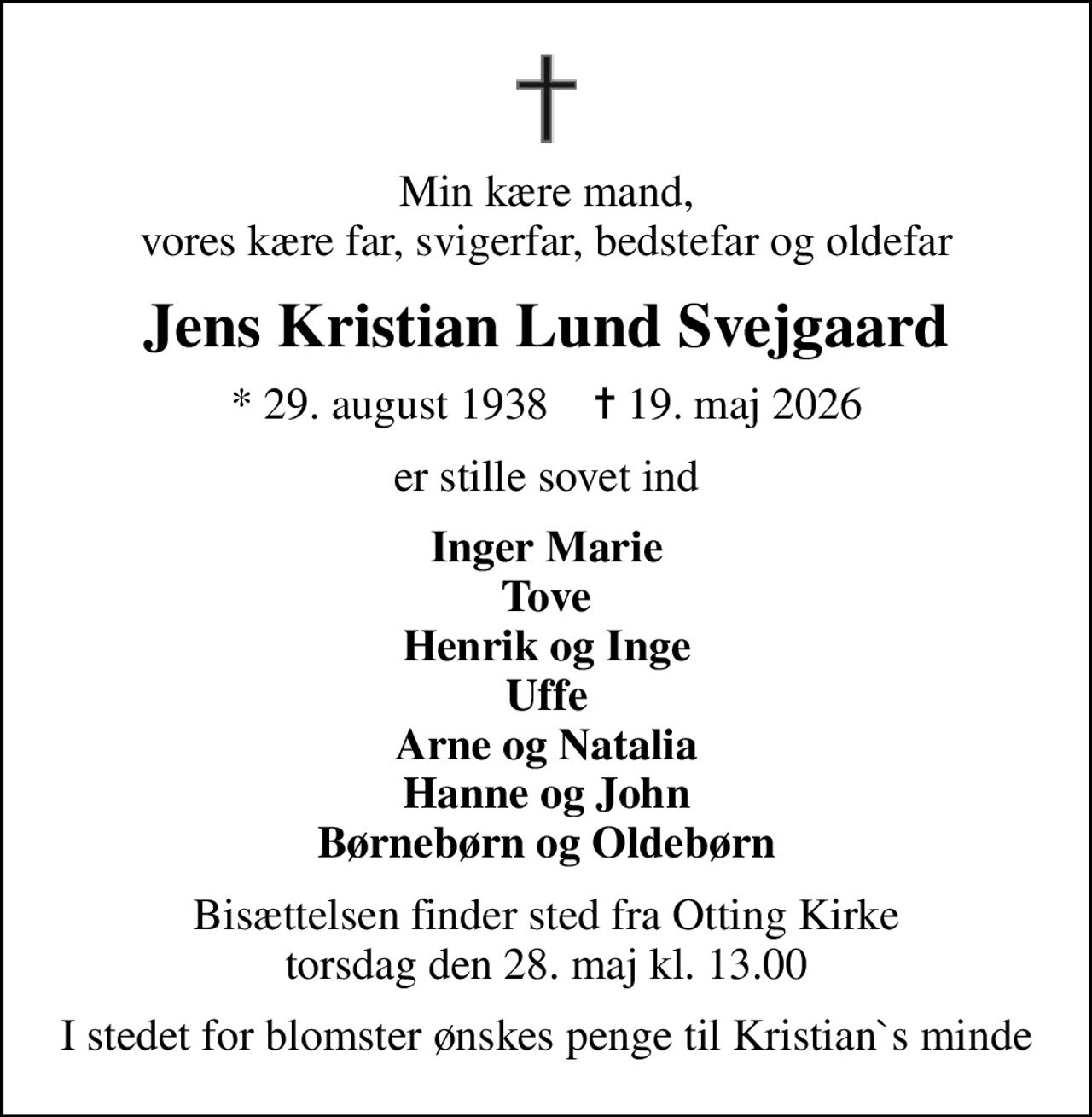 Min kære mand, vores kære far, svigerfar, bedstefar og oldefar
Jens Kristian Lund Svejgaard
* 29. august 1938    ✝ 19. maj 2026
er stille sovet ind
Inger Marie Tove Henrik og Inge Uffe Arne og Natalia Hanne og John Børnebørn og Oldebørn
Bisættelsen finder sted fra Otting Kirke  torsdag den 28. maj kl. 13.00 
I stedet for blomster ønskes penge til Kristian`s minde