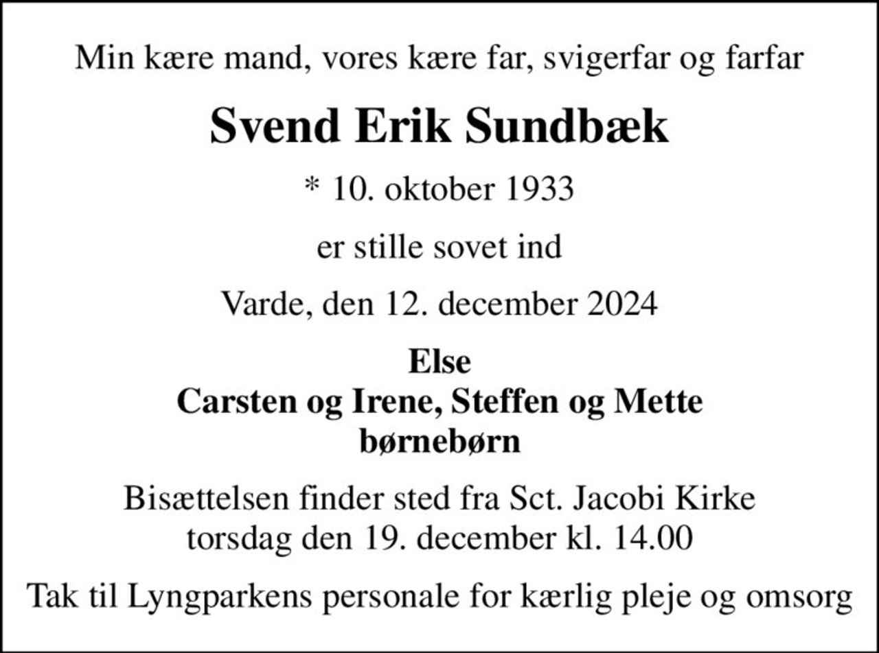 Min kære mand, vores kære far, svigerfar og farfar
Svend Erik Sundbæk
* 10. oktober 1933
er stille sovet ind
Varde, den 12. december 2024
Else Carsten og Irene, Steffen og Mette børnebørn
Bisættelsen finder sted fra Sct. Jacobi Kirke  torsdag den 19. december kl. 14.00 
Tak til Lyngparkens personale for kærlig pleje og omsorg