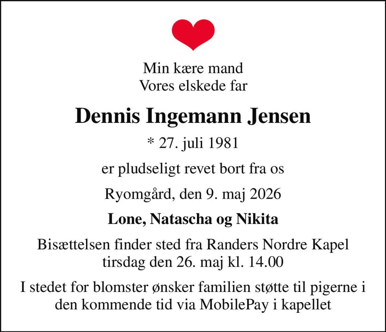 Min kære mand Vores elskede far
Dennis Ingemann Jensen
* 27. juli 1981
er pludseligt revet bort fra os
Ryomgård, den 9. maj 2026
Lone, Natascha og Nikita
Bisættelsen finder sted fra Randers Nordre Kapel  tirsdag den 26. maj kl. 14.00 
I stedet for blomster ønsker familien støtte til pigerne i den kommende tid via MobilePay i kapellet