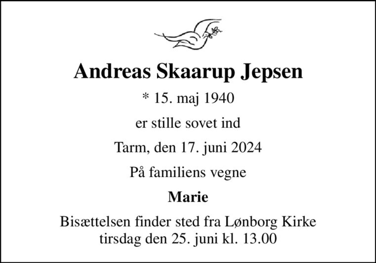 Andreas Skaarup Jepsen
* 15. maj 1940
er stille sovet ind
Tarm, den 17. juni 2024
På familiens vegne
Marie
Bisættelsen finder sted fra Lønborg Kirke  tirsdag den 25. juni kl. 13.00