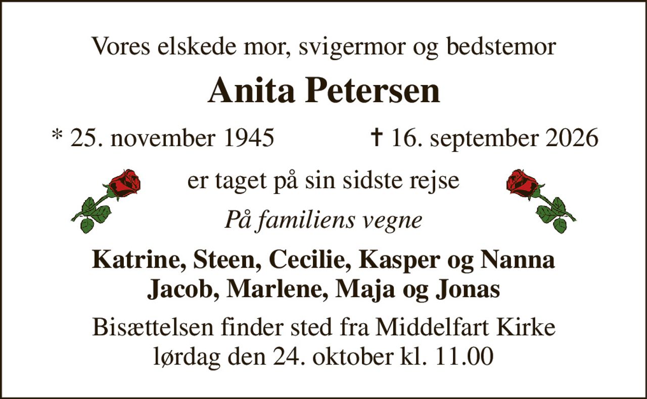 Vores elskede mor, svigermor og bedstemor 
Anita Petersen 
* 25. november 1945 
✝ 16. september 2026 
er taget på sin sidste rejse 
På familiens vegne 
Katrine, Steen, Cecilie, Kasper og Nanna Jacob, Marlene, Maja og Jonas 
Bisættelsen finder sted fra Middelfart Kirke lørdag den 24. oktober kl. 11.00