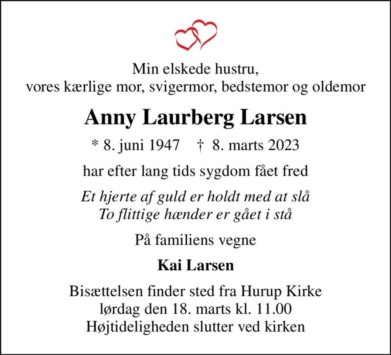 Min elskede hustru, vores kærlige mor, svigermor, bedstemor og oldemor
Anny Laurberg Larsen
* 8. juni 1947    ✝ 8. marts 2023
har efter lang tids sygdom fået fred
Et hjerte af guld er holdt med at slå To flittige hænder er gået i stå
På familiens vegne
Kai Larsen
Bisættelsen finder sted fra Hurup Kirke  lørdag den 18. marts kl. 11.00  Højtideligheden slutter ved kirken