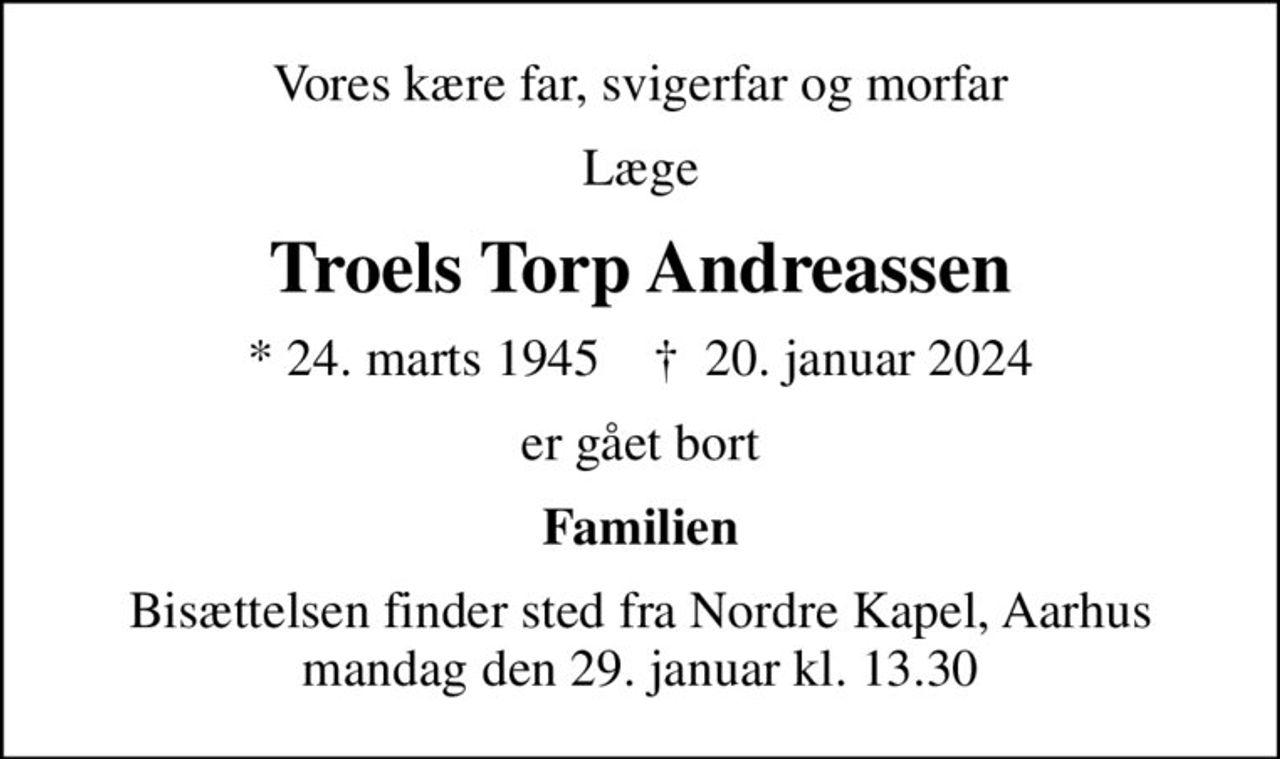 Vores kære far, svigerfar og morfar
Læge
Troels Torp Andreassen
* 24. marts 1945    ✝ 20. januar 2024
er gået bort
Familien
Bisættelsen finder sted fra Nordre Kapel, Aarhus mandag den 29. januar kl. 13.30