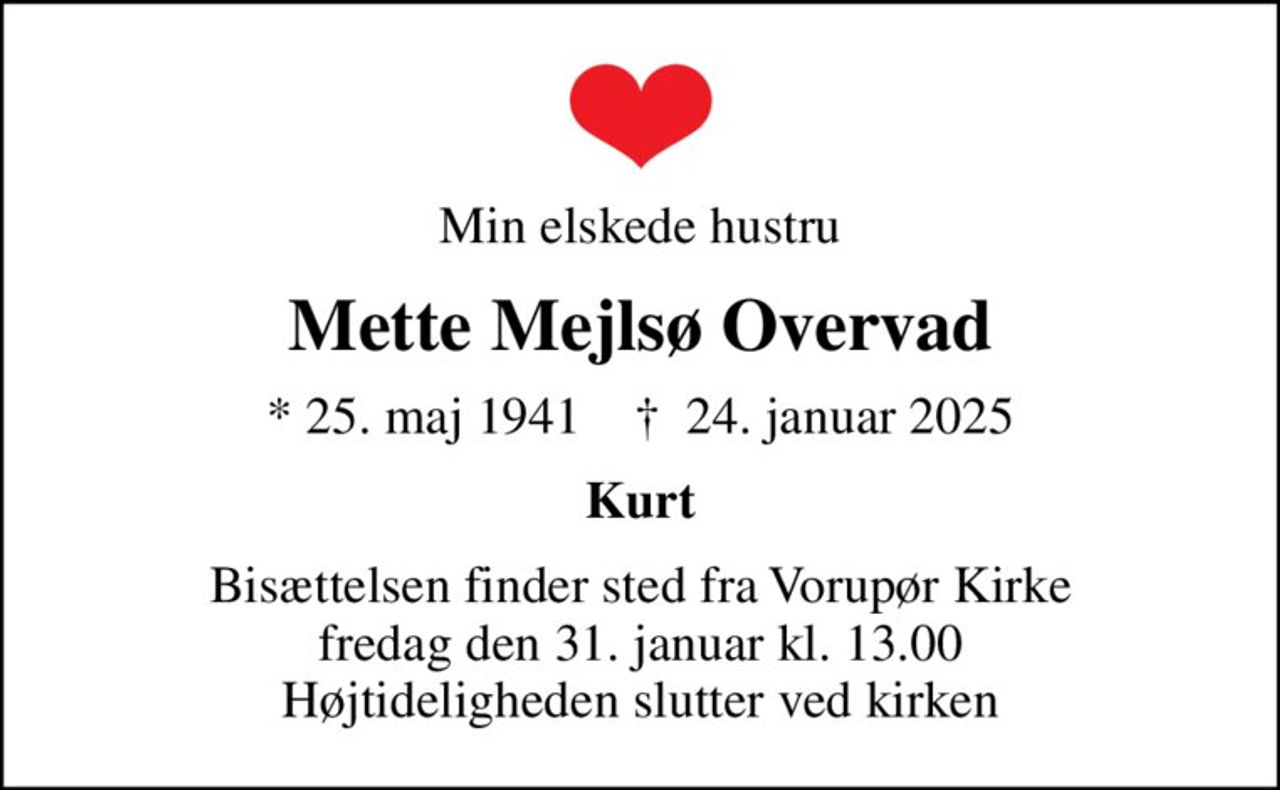 Min elskede hustru
Mette Mejlsø Overvad
* 25. maj 1941    ✝ 24. januar 2025
Kurt
Bisættelsen finder sted fra Vorupør Kirke  fredag den 31. januar kl. 13.00  Højtideligheden slutter ved kirken