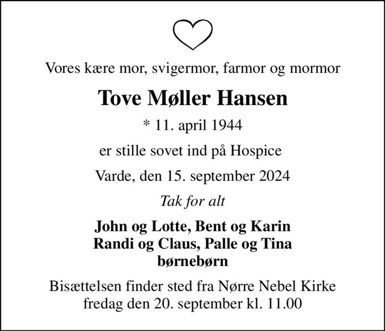 Vores kære mor, svigermor, farmor og mormor
Tove Møller Hansen
* 11. april 1944
er stille sovet ind på Hospice 
Varde, den 15. september 2024
Tak for alt
John og Lotte, Bent og Karin Randi og Claus, Palle og Tina børnebørn
Bisættelsen finder sted fra Nørre Nebel Kirke  fredag den 20. september kl. 11.00