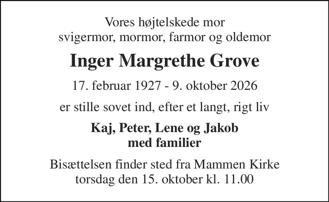 Vores højtelskede mor svigermor, mormor, farmor og oldemor 
Inger Margrethe Grove 
17. februar 1927​ - 9. oktober 2026 
er stille sovet ind, efter et langt, rigt liv 
Kaj, Peter, Lene og Jakob med familier 
Bisættelsen​ finder sted fra Mammen Kirke​ torsdag den 15. oktober​ kl. 11.00