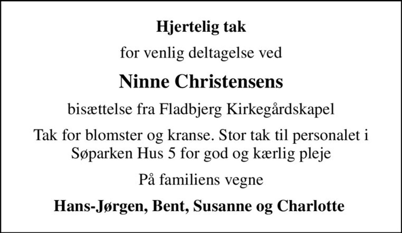 Hjertelig tak
for venlig deltagelse ved
Ninne Christensens
bisættelse fra Fladbjerg Kirkegårdskapel
Tak for blomster og kranse. Stor tak til personalet i Søparken Hus 5 for god og kærlig pleje
På familiens vegne
Hans-Jørgen, Bent, Susanne og Charlotte