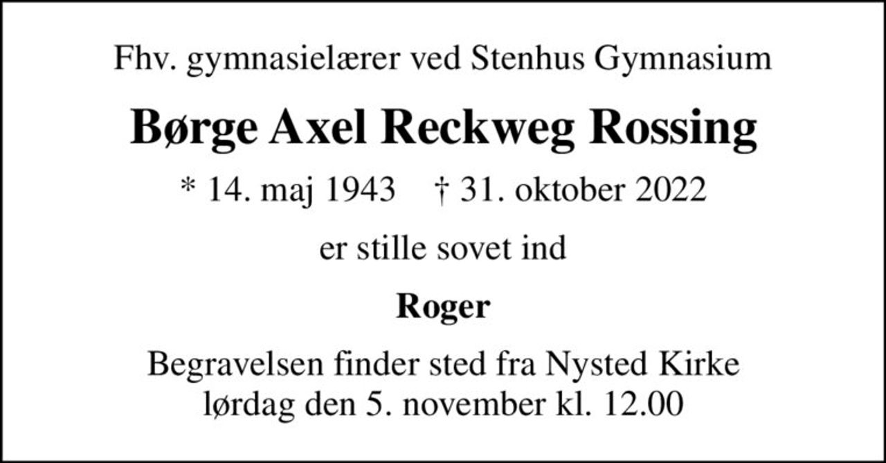 Fhv. gymnasielærer ved Stenhus Gymnasium
Børge Axel Reckweg Rossing
* 14. maj 1943    ✝ 31. oktober 2022
er stille sovet ind
Roger
Begravelsen finder sted fra Nysted Kirke  lørdag den 5. november kl. 12.00