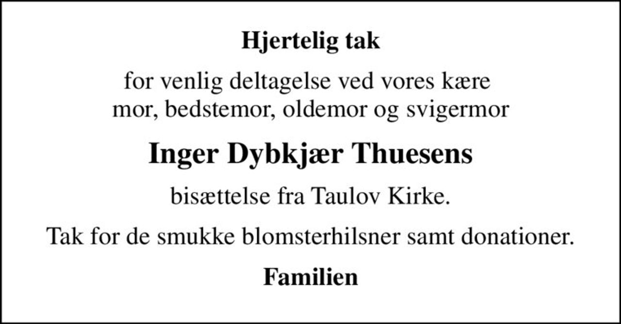 Hjertelig tak
for venlig deltagelse ved vores kære  mor, bedstemor, oldemor og svigermor
Inger Dybkjær Thuesens
bisættelse fra Taulov Kirke.
Tak for de smukke blomsterhilsner samt donationer.
Familien