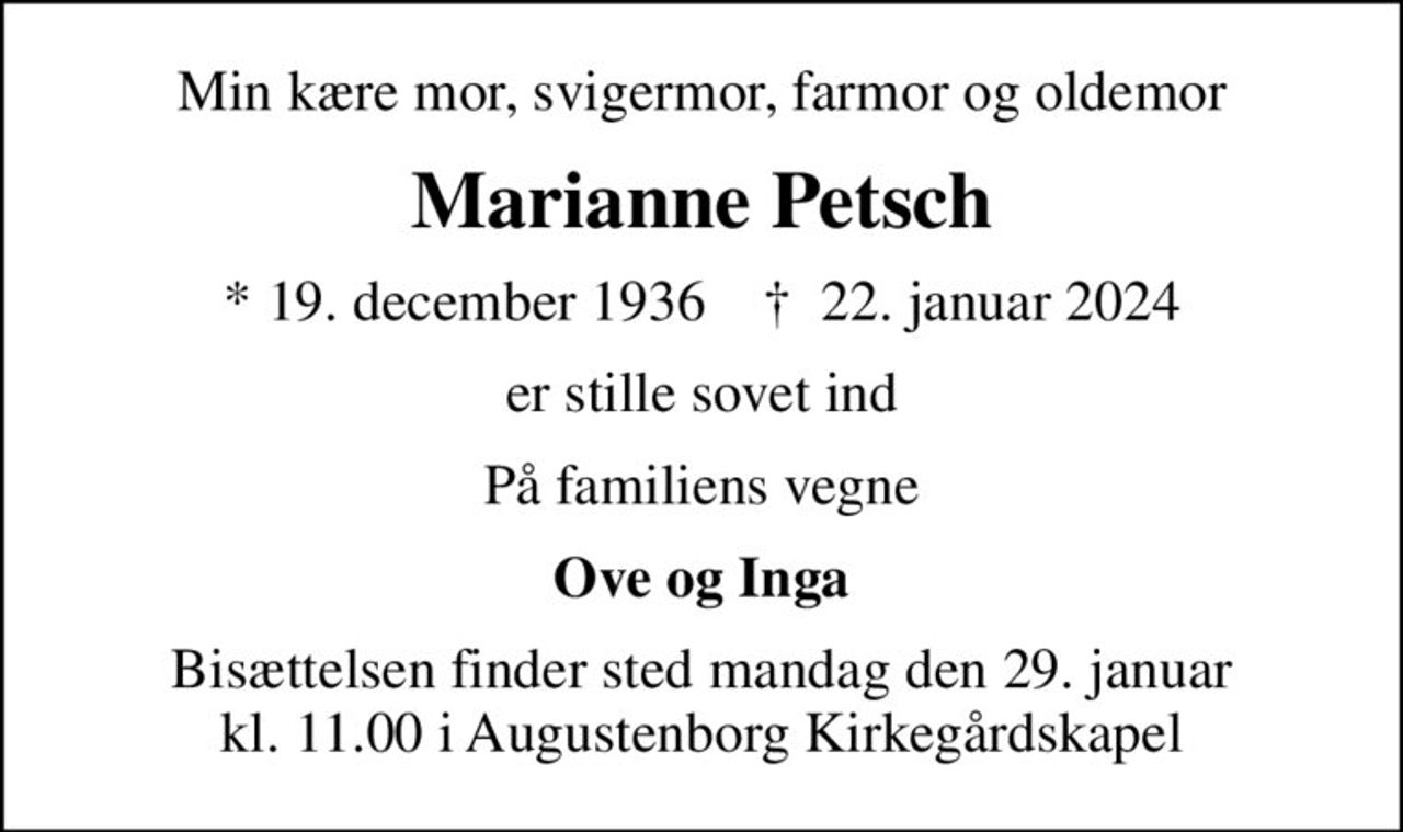 Min kære mor, svigermor, farmor og oldemor
Marianne Petsch
* 19. december 1936    ✝ 22. januar 2024
er stille sovet ind
På familiens vegne
Ove og Inga
Bisættelsen finder sted mandag den 29. januar kl. 11.00 i Augustenborg Kirkegårdskapel