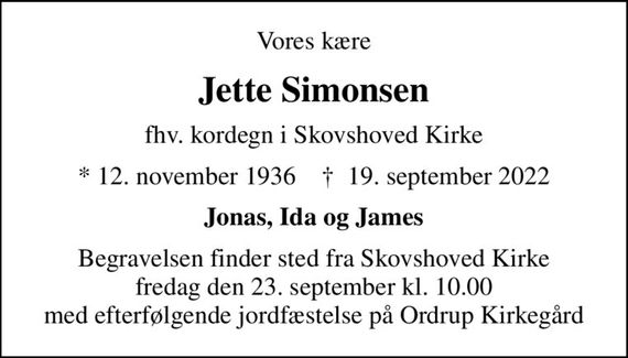 Vores kære
Jette Simonsen
fhv. kordegn i Skovshoved Kirke
* 12. november 1936    &#x271d; 19. september 2022
Jonas, Ida og James
Begravelsen finder sted fra Skovshoved Kirke  fredag den 23. september kl. 10.00  med efterfølgende jordfæstelse på Ordrup Kirkegård