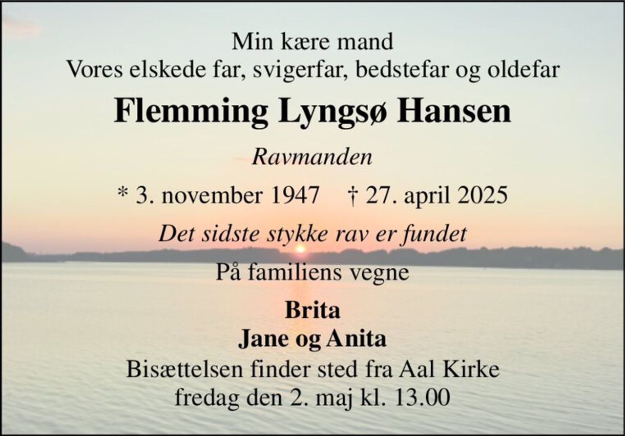 Min kære mand Vores elskede far, svigerfar, bedstefar og oldefar 
Flemming Lyngsø Hansen 
Ravmanden 
* 3. november 1947    † 27. april 2025 
Det sidste stykke rav er fundet 
På familiens vegne 
Brita Jane og Anita 
Bisættelsen​ finder sted fra Aal Kirke​ fredag den 2. maj​ kl. 13.00