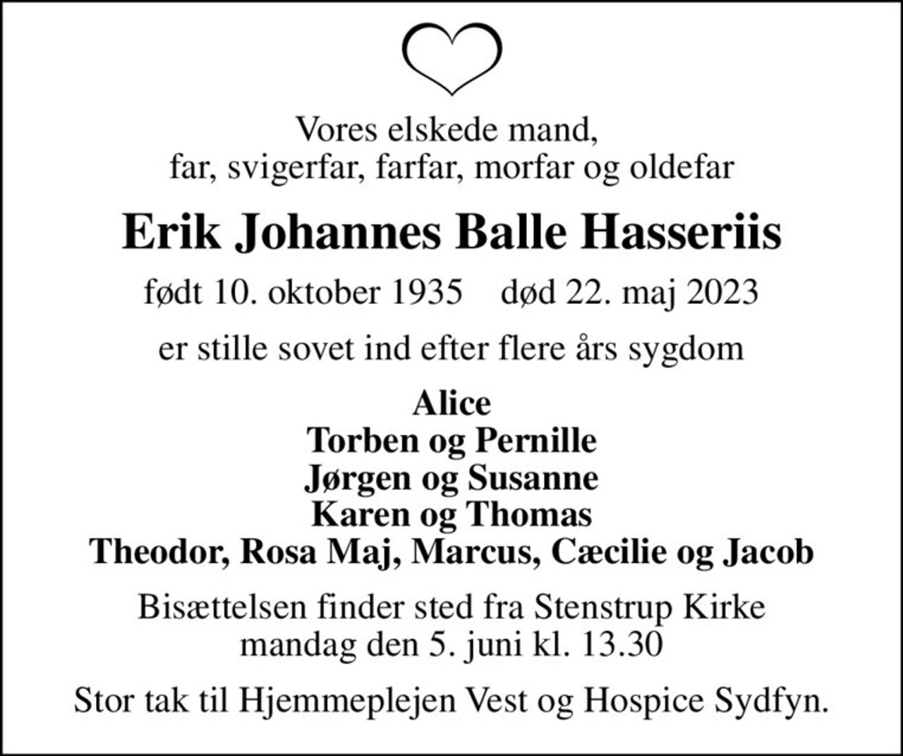 Vores elskede mand,  far, svigerfar, farfar, morfar og oldefar
Erik Johannes Balle Hasseriis
født 10. oktober 1935    død 22. maj 2023
er stille sovet ind efter flere års sygdom
Alice Torben og Pernille Jørgen og Susanne Karen og Thomas Theodor, Rosa Maj, Marcus, Cæcilie og Jacob
Bisættelsen finder sted fra Stenstrup Kirke  mandag den 5. juni kl. 13.30 
Stor tak til Hjemmeplejen Vest og Hospice Sydfyn.