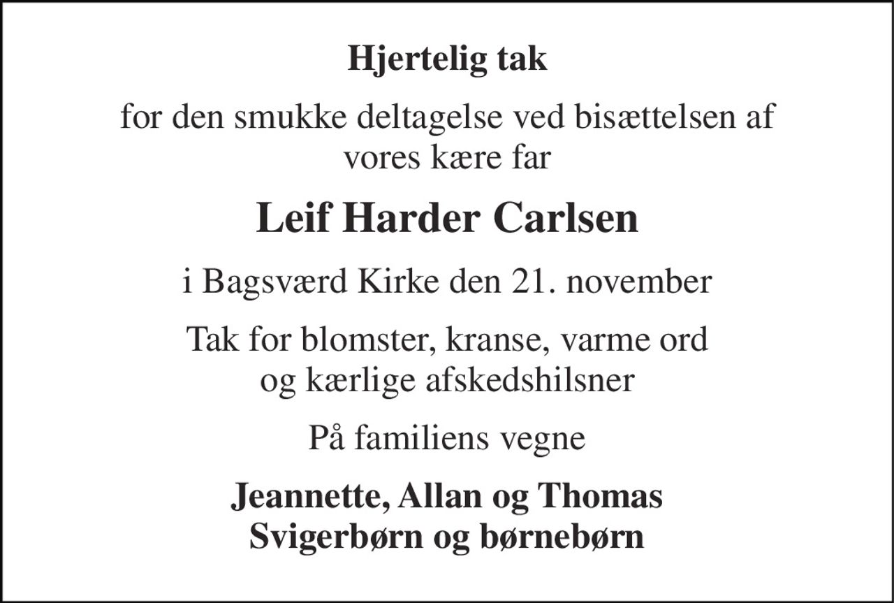 Hjertelig tak 
for den smukke deltagelse ved bisættelsen af vores kære far 
Leif Harder Carlsen 
i Bagsværd Kirke den 21. november 
Tak for blomster, kranse, varme ord og kærlige afskedshilsner 
På familiens vegne 
Jeannette, Allan og Thomas Svigerbørn og børnebørn