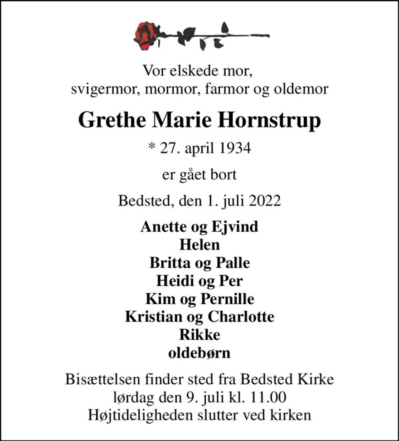 Vor elskede mor,  svigermor, mormor, farmor og oldemor
Grethe Marie Hornstrup
* 27. april 1934
er gået bort
Bedsted, den 1. juli 2022
Anette og Ejvind Helen Britta og Palle Heidi og Per Kim og Pernille Kristian og Charlotte Rikke oldebørn
Bisættelsen finder sted fra Bedsted Kirke  lørdag den 9. juli kl. 11.00  Højtideligheden slutter ved kirken