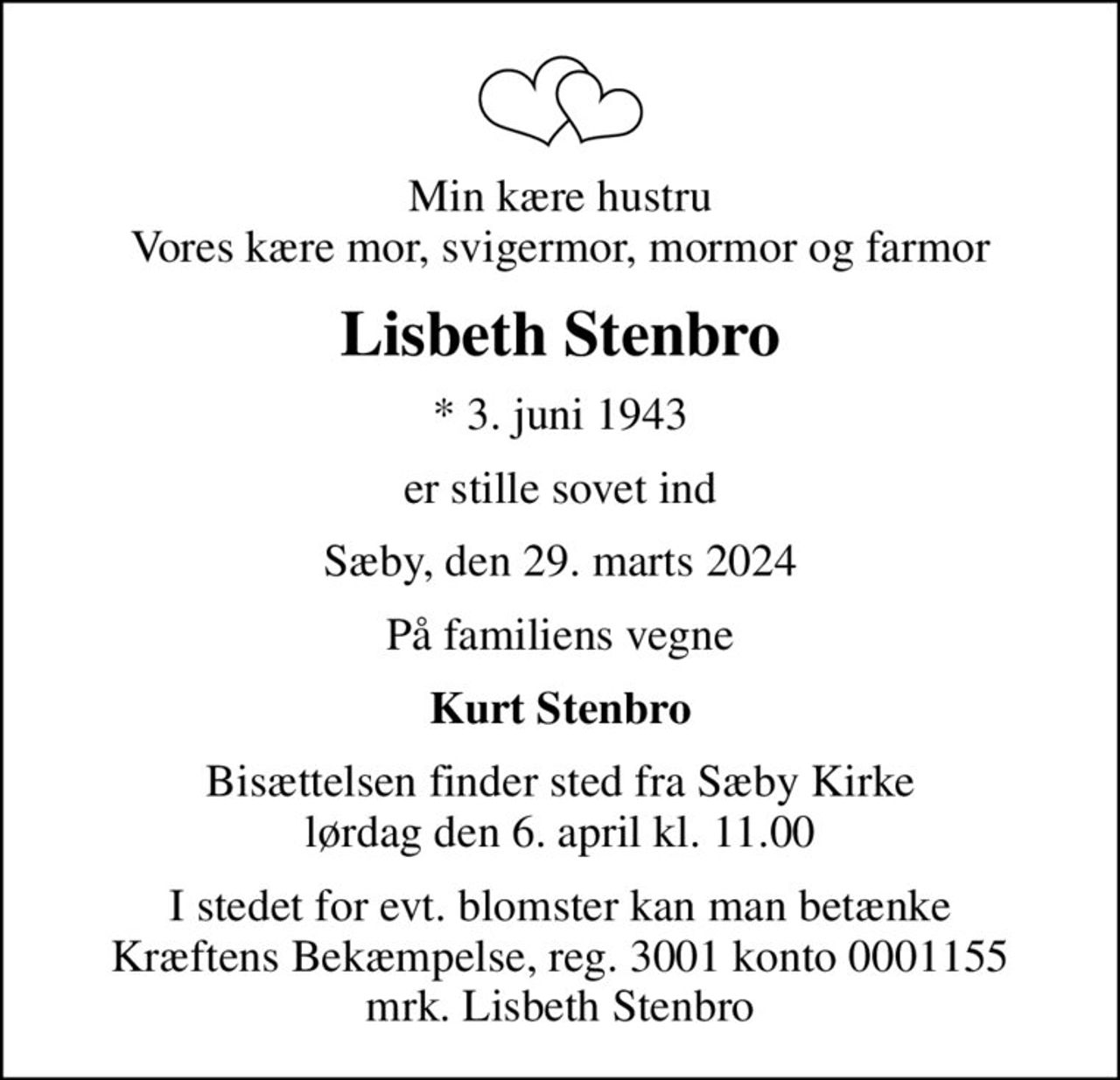 Min kære hustru Vores kære mor, svigermor, mormor og farmor
Lisbeth Stenbro
* 3. juni 1943
er stille sovet ind
Sæby, den 29. marts 2024
På familiens vegne
Kurt Stenbro
Bisættelsen finder sted fra Sæby Kirke  lørdag den 6. april kl. 11.00 
I stedet for evt. blomster kan man betænke
					Kræftens Bekæmpelse reg.3001konto0001155mrk. Lisbeth
					Stenbro
