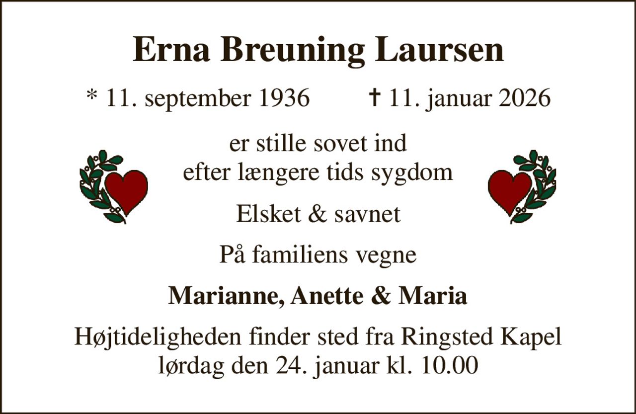 Erna Breuning Laursen 
* 11. september 1936         ✝ 11. januar 2026 
er stille sovet ind efter længere tids sygdom 
Elsket & savnet 
På familiens vegne 
Marianne, Anette & Maria 
Højtideligheden finder sted fra Ringsted Kapel lørdag den 24. januar kl. 10.00