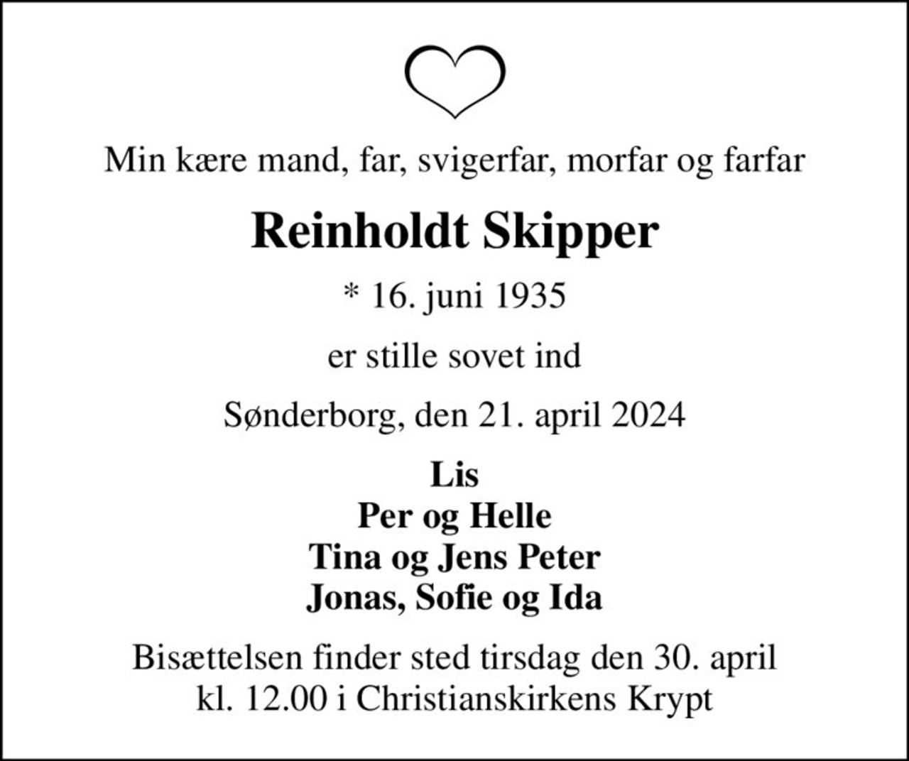 Min kære mand, far, svigerfar, morfar og farfar
Reinholdt Skipper
* 16. juni 1935
er stille sovet ind
Sønderborg, den 21. april 2024
Lis Per og Helle Tina og Jens Peter Jonas, Sofie og Ida
Bisættelsen finder sted tirsdag den 30. april kl. 12.00 i Christianskirkens Krypt